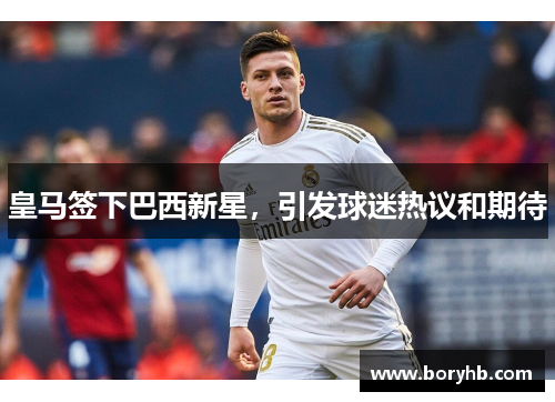 皇马签下巴西新星，引发球迷热议和期待