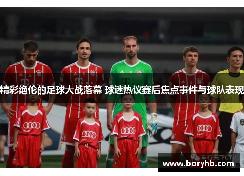 精彩绝伦的足球大战落幕 球迷热议赛后焦点事件与球队表现
