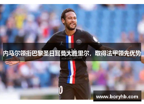 内马尔领衔巴黎圣日耳曼大胜里尔，取得法甲领先优势